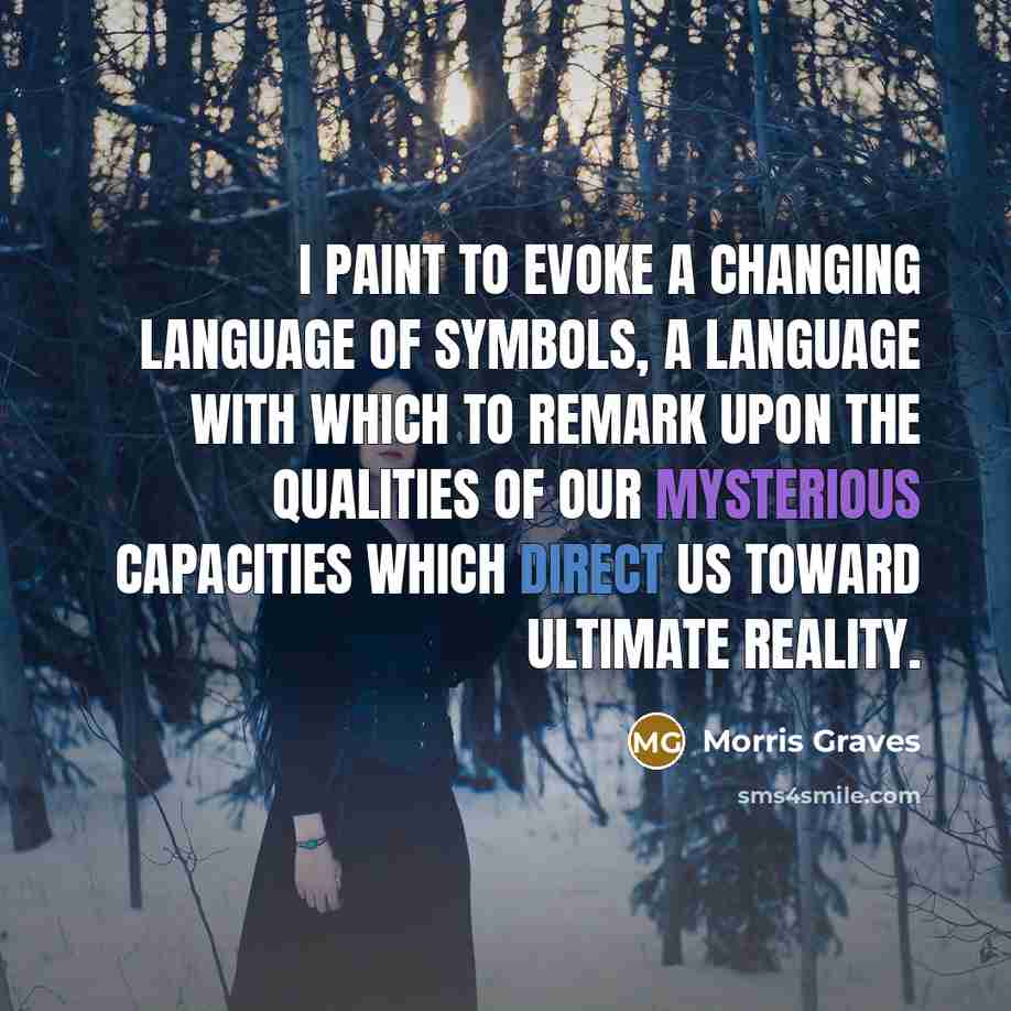 “I paint to evoke a changing language of symbols, a language with which to remark upon the qualities of our mysterious capacities which direct us toward ultimate reality.” quote by Morris Graves