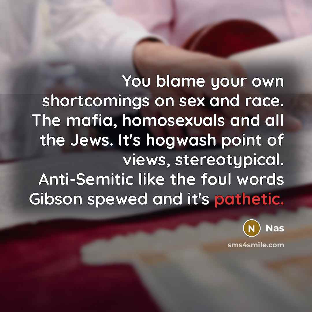 “You blame your own shortcomings on sex and race. The mafia, homosexuals and all the Jews. It's hogwash point of views, stereotypical. Anti-Semitic like the foul words Gibson spewed and it's pathetic.” quote by Nas