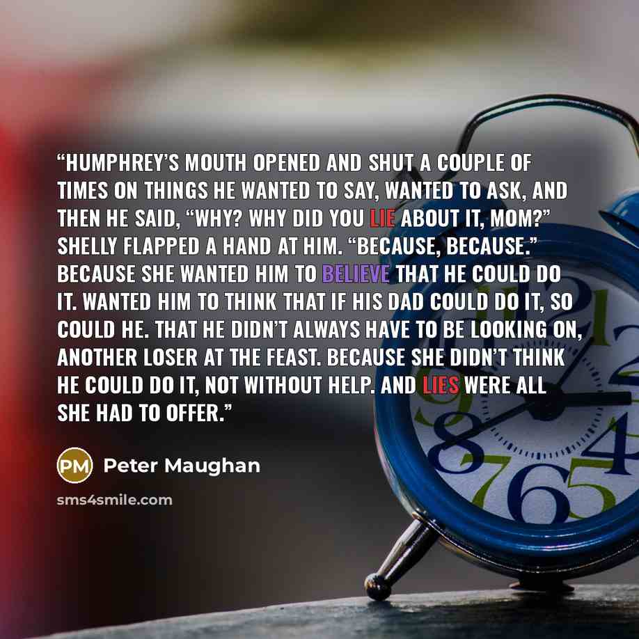 “Humphrey’s mouth opened and shut a couple of times on things he wanted to say, wanted to ask, and then he said, “Why? Why did you lie about it, Mom?” Shelly flapped a hand at him. “Because, because.” Because she wanted him to believe that he could do it. Wanted him to think that if his dad could…” quote by Peter Maughan