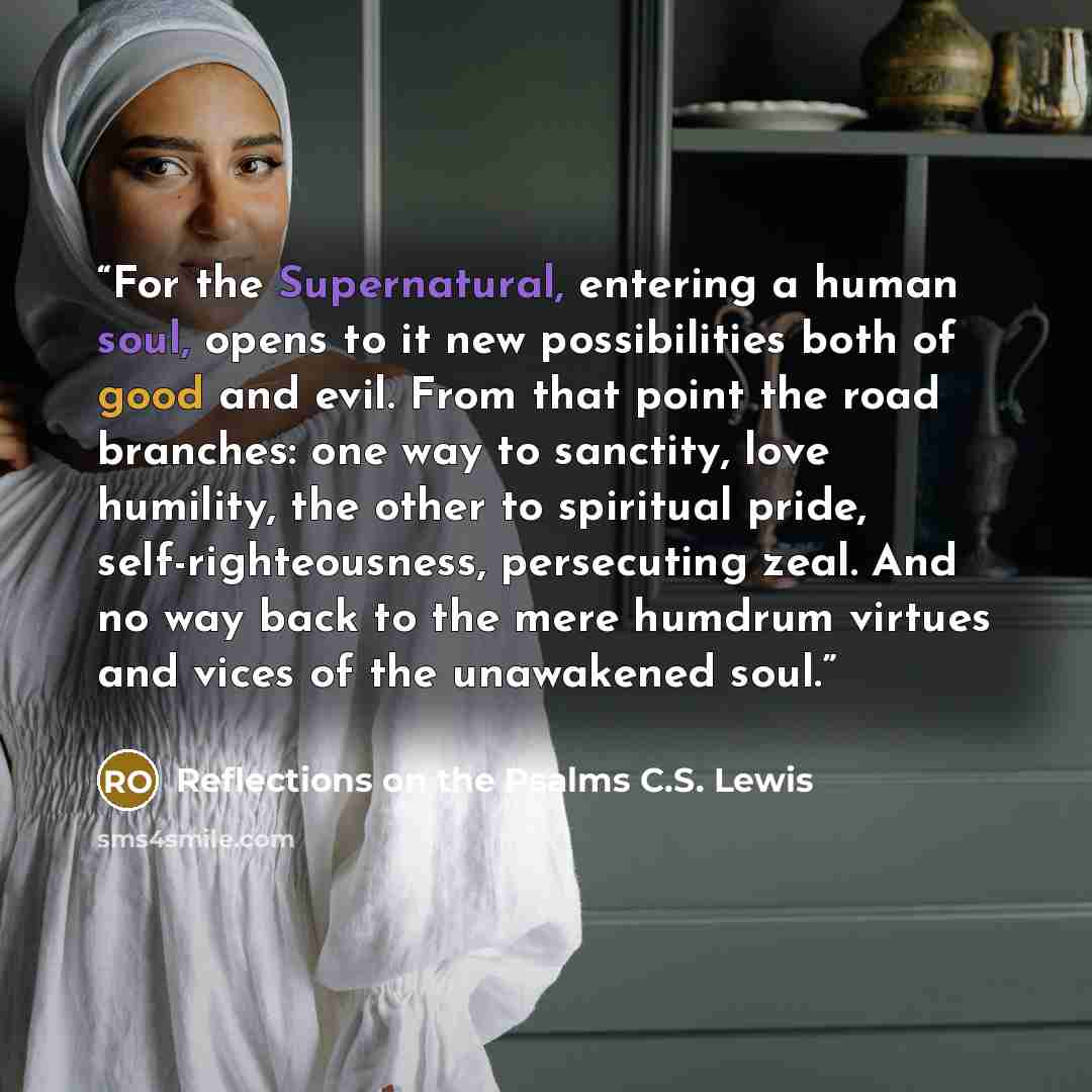 “For the Supernatural, entering a human soul, opens to it new possibilities both of good and evil. From that point the road branches: one way to sanctity, love humility, the other to spiritual pride, self-righteousness, persecuting zeal. And no way back to the mere humdrum virtues and vices of the…” quote by Reflections on the Psalms C.S. Lewis