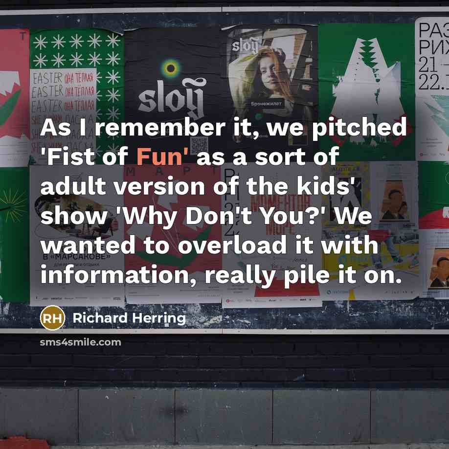 “As I remember it, we pitched 'Fist of Fun' as a sort of adult version of the kids' show 'Why Don't You?' We wanted to overload it with information, really pile it on.” quote by Richard Herring