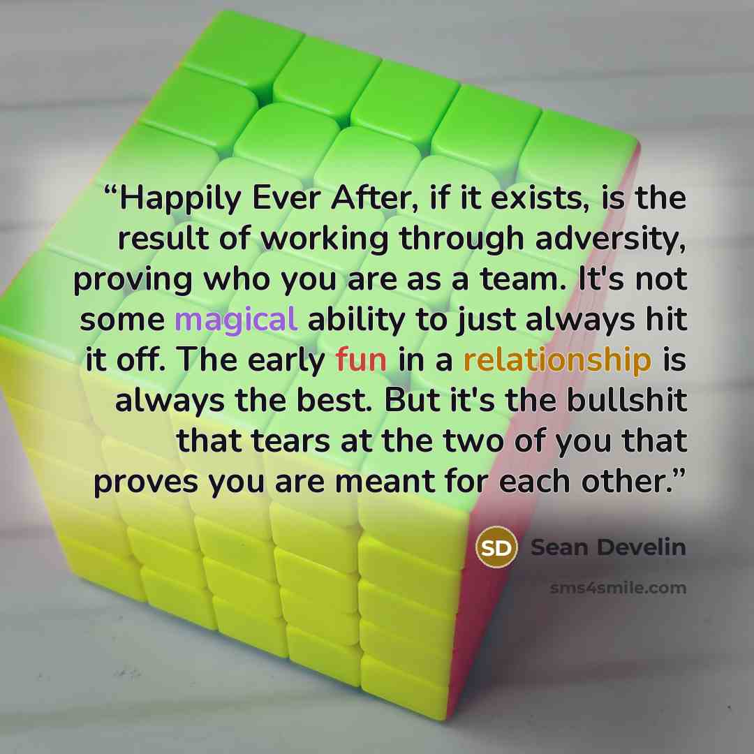 “Happily Ever After, if it exists, is the result of working through adversity, proving who you are as a team. It's not some magical ability to just always hit it off. The early fun in a relationship is always the best. But it's the bullshit that tears at the two of you that proves you are meant for…” quote by Sean Develin