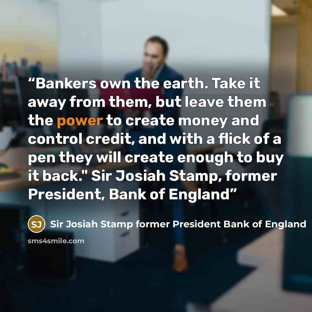 “Bankers own the earth. Take it away from them, but leave them the power to create money and control credit, and with a flick of a pen they will create enough to buy it back." Sir Josiah Stamp, former President, Bank of England” quote by Sir Josiah Stamp former President Bank of England