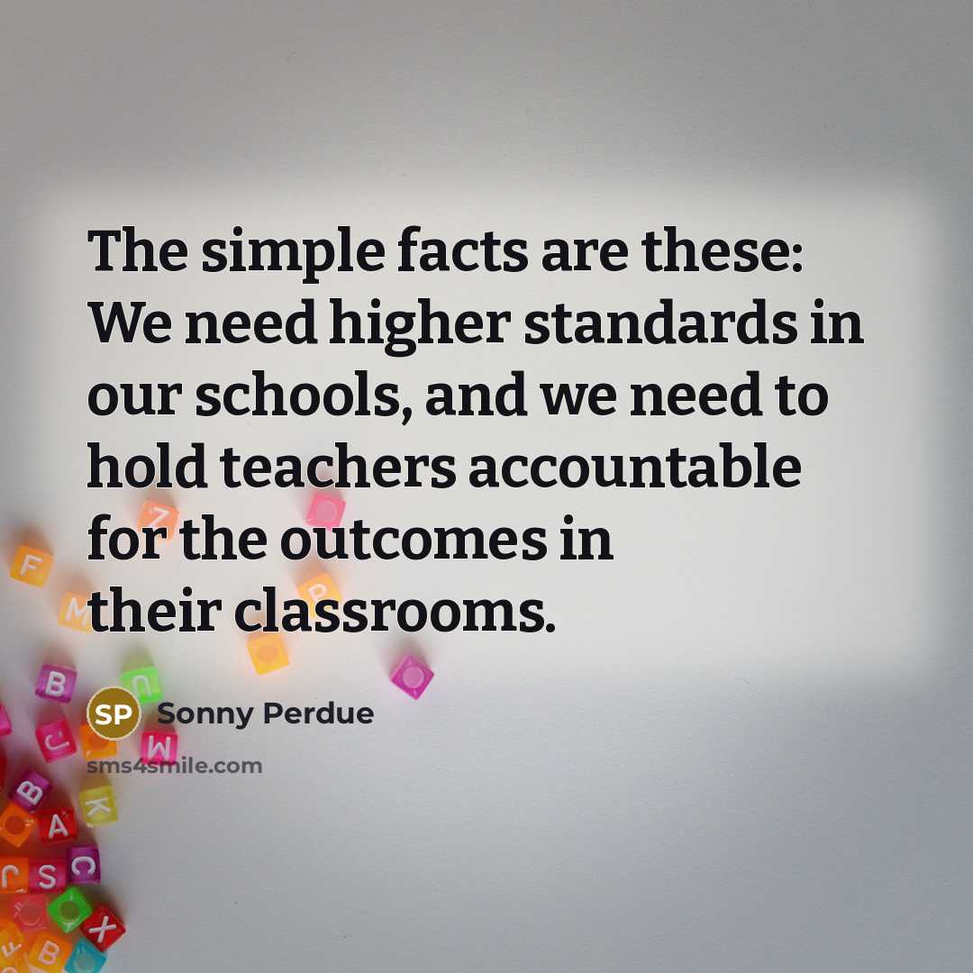 “The simple facts are these: We need higher standards in our schools, and we need to hold teachers accountable for the outcomes in their classrooms.” quote by Sonny Perdue