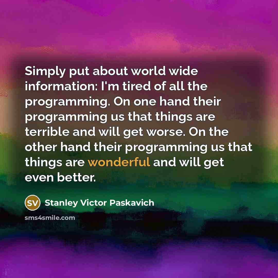“Simply put about world wide information: I'm tired of all the programming. On one hand their programming us that things are terrible and will get worse. On the other hand their programming us that things are wonderful and will get even better.” quote by Stanley Victor Paskavich