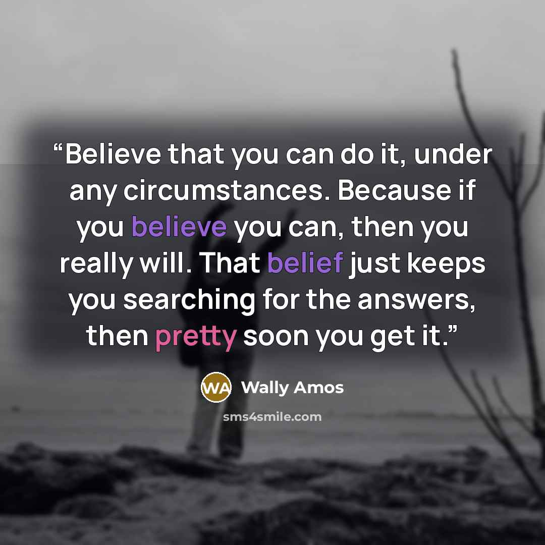 “Believe that you can do it, under any circumstances. Because if you believe you can, then you really will. That belief just keeps you searching for the answers, then pretty soon you get it.” quote by Wally Amos