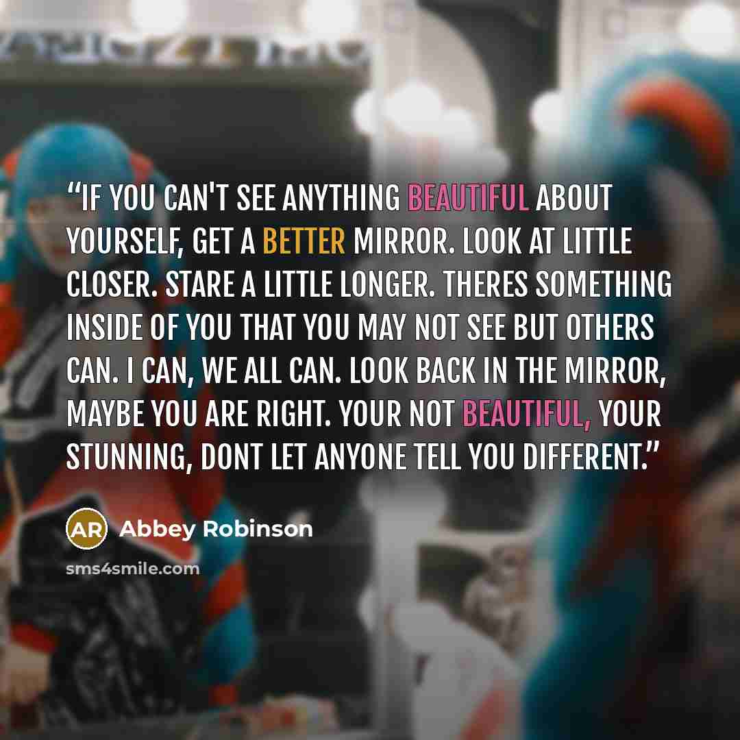 “If you can't see anything beautiful about yourself, get a better mirror. Look at little closer. Stare a little longer. Theres something inside of you that you may not see but others can. I can, we all can. Look back in the mirror, maybe you are right. Your not beautiful, your stunning, dont let…” quote by Abbey Robinson