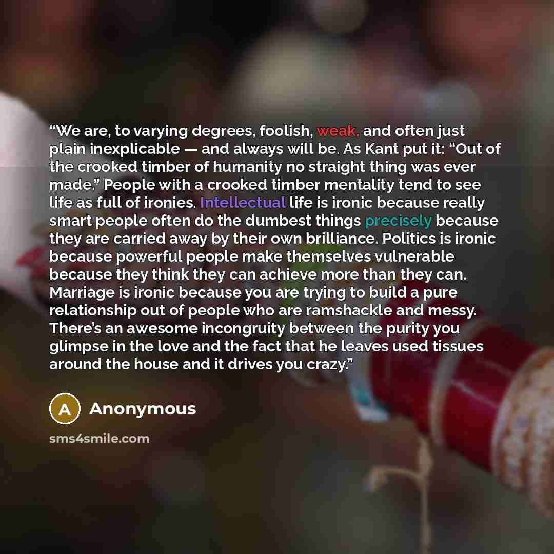 “We are, to varying degrees, foolish, weak, and often just plain inexplicable — and always will be. As Kant put it: “Out of the crooked timber of humanity no straight thing was ever made.” People with a crooked timber mentality tend to see life as full of ironies. Intellectual life is ironic…” quote by Anonymous