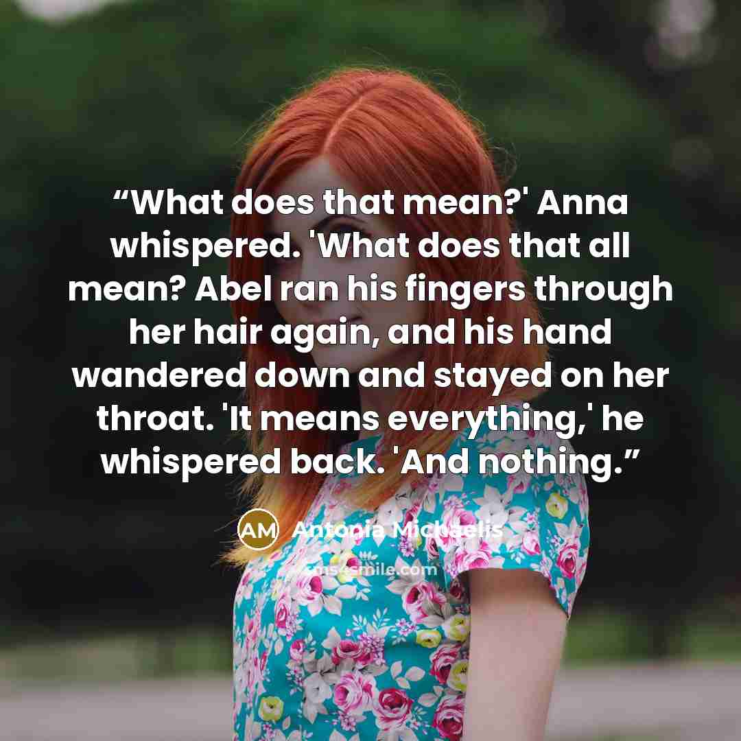 “What does that mean?' Anna whispered. 'What does that all mean? Abel ran his fingers through her hair again, and his hand wandered down and stayed on her throat. 'It means everything,' he whispered back. 'And nothing.” quote by Antonia Michaelis