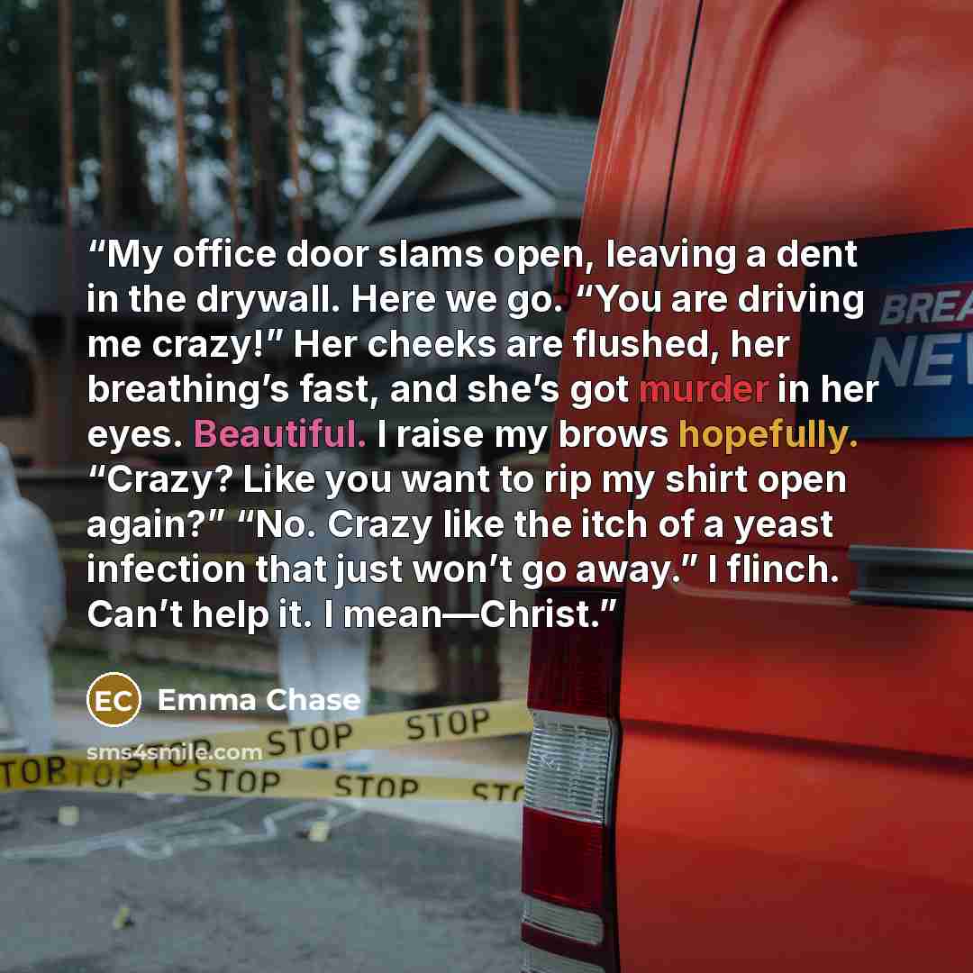 “My office door slams open, leaving a dent in the drywall. Here we go. “You are driving me crazy!” Her cheeks are flushed, her breathing’s fast, and she’s got murder in her eyes. Beautiful. I raise my brows hopefully. “Crazy? Like you want to rip my shirt open again?” “No. Crazy like the itch of a…” quote by Emma Chase