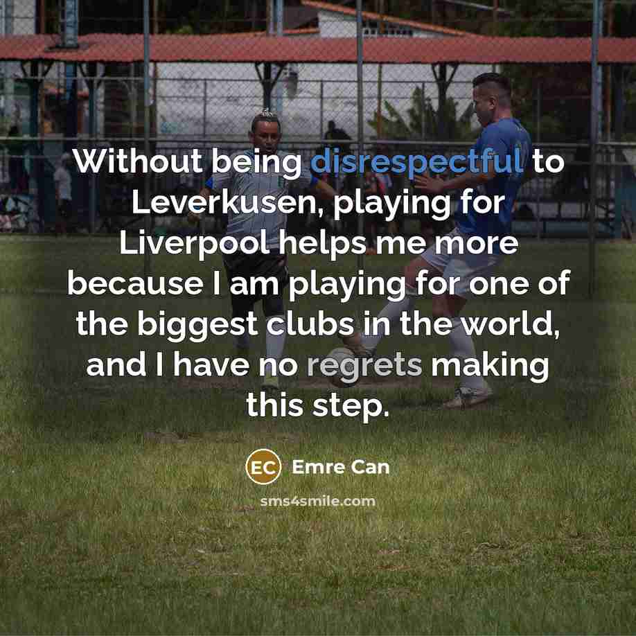 “Without being disrespectful to Leverkusen, playing for Liverpool helps me more because I am playing for one of the biggest clubs in the world, and I have no regrets making this step.” quote by Emre Can