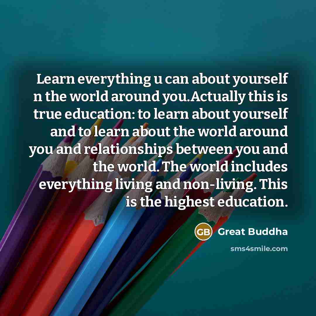“Learn everything u can about yourself n the world around you.Actually this is true education: to learn about yourself and to learn about the world around you and relationships between you and the world. The world includes everything living and non-living. This is the highest education.” quote by Great Buddha