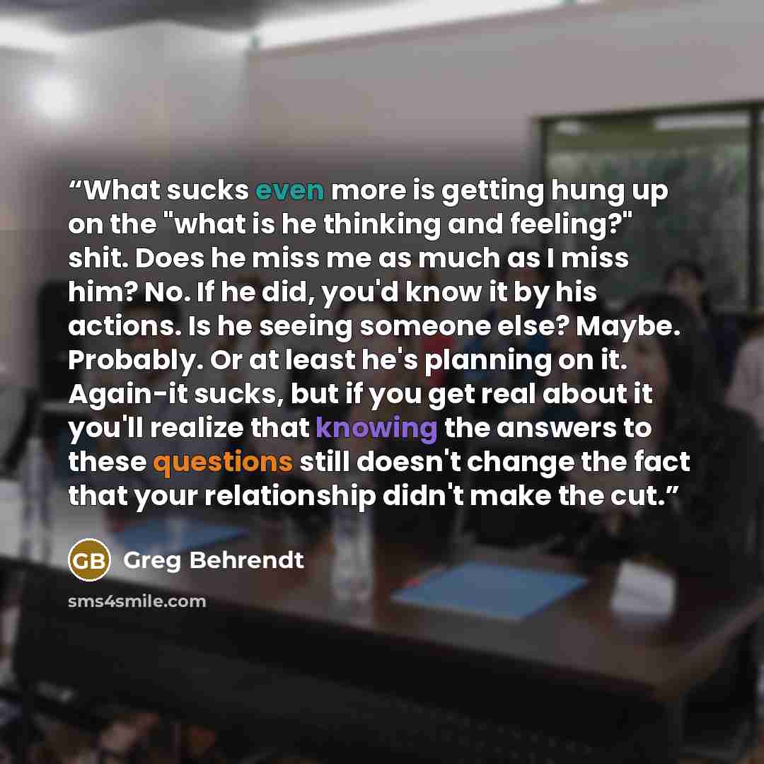 “What sucks even more is getting hung up on the "what is he thinking and feeling?" shit. Does he miss me as much as I miss him? No. If he did, you'd know it by his actions. Is he seeing someone else? Maybe. Probably. Or at least he's planning on it. Again-it sucks, but if you get real about it…” quote by Greg Behrendt
