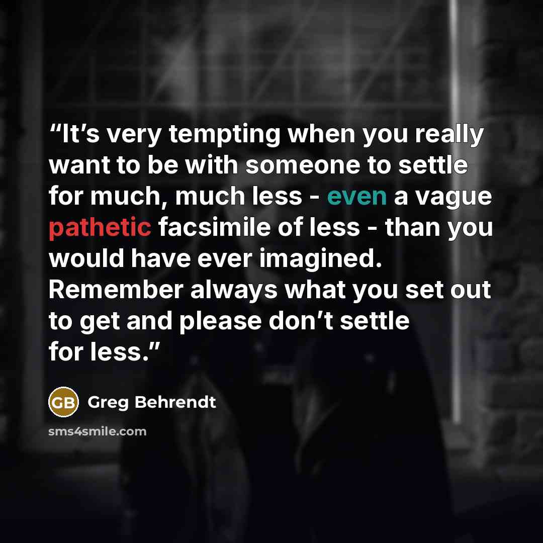 “It’s very tempting when you really want to be with someone to settle for much, much less - even a vague pathetic facsimile of less - than you would have ever imagined. Remember always what you set out to get and please don’t settle for less.” quote by Greg Behrendt