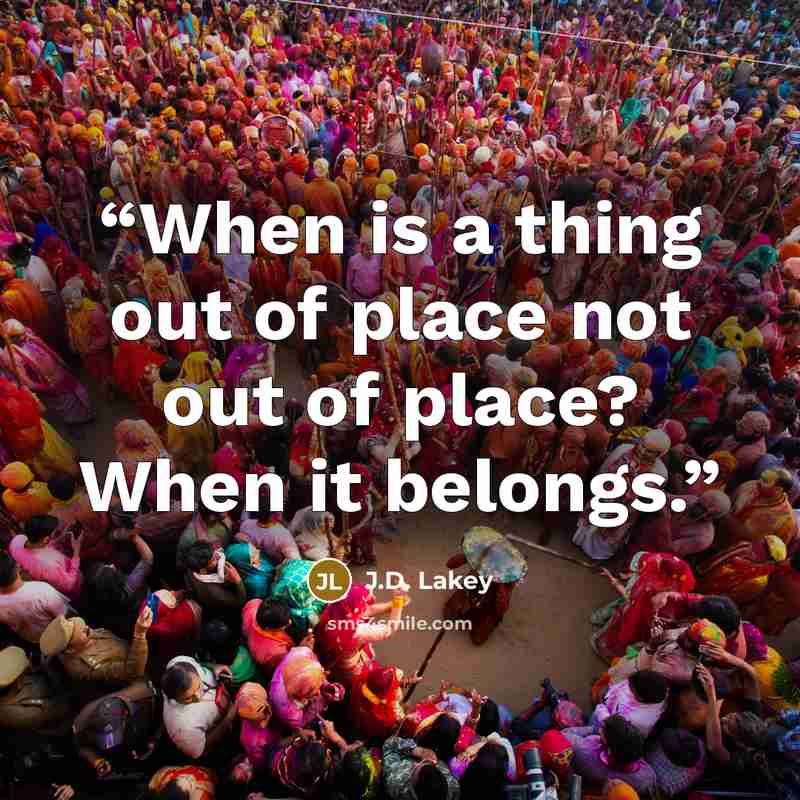 “When is a thing out of place not out of place? When it belongs.” quote by J.D. Lakey