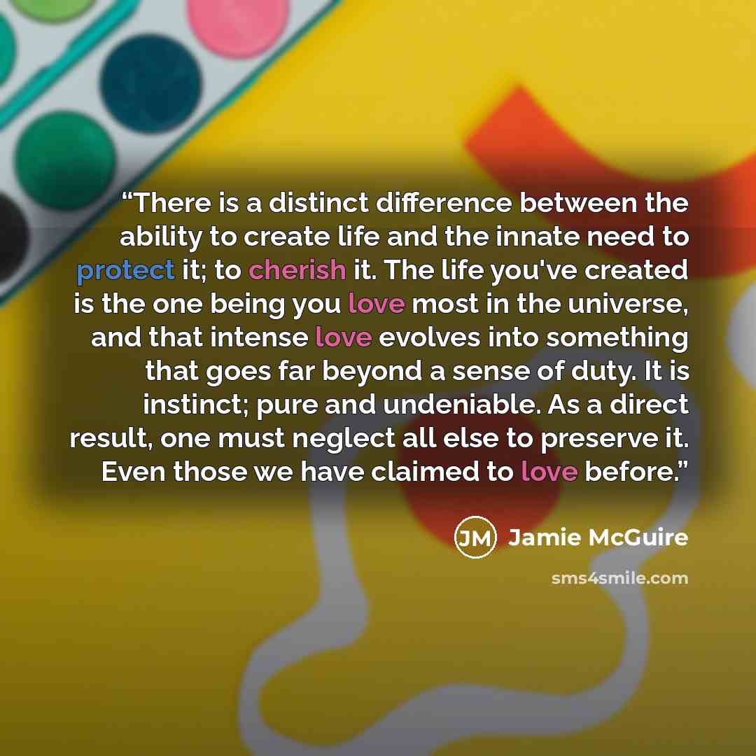 “There is a distinct difference between the ability to create life and the innate need to protect it; to cherish it. The life you've created is the one being you love most in the universe, and that intense love evolves into something that goes far beyond a sense of duty. It is instinct; pure and…” quote by Jamie McGuire