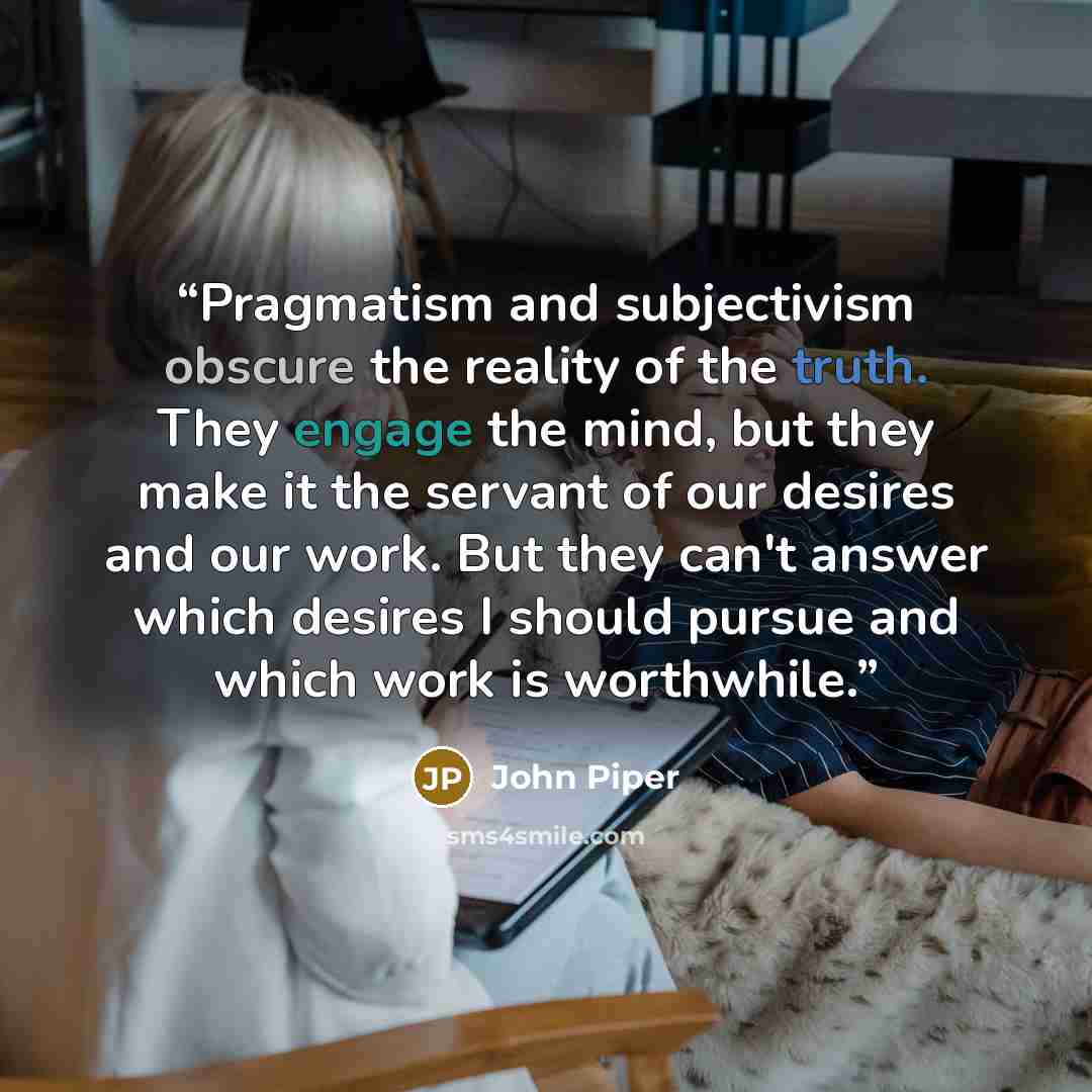 “Pragmatism and subjectivism obscure the reality of the truth. They engage the mind, but they make it the servant of our desires and our work. But they can't answer which desires I should pursue and which work is worthwhile.” quote by John Piper