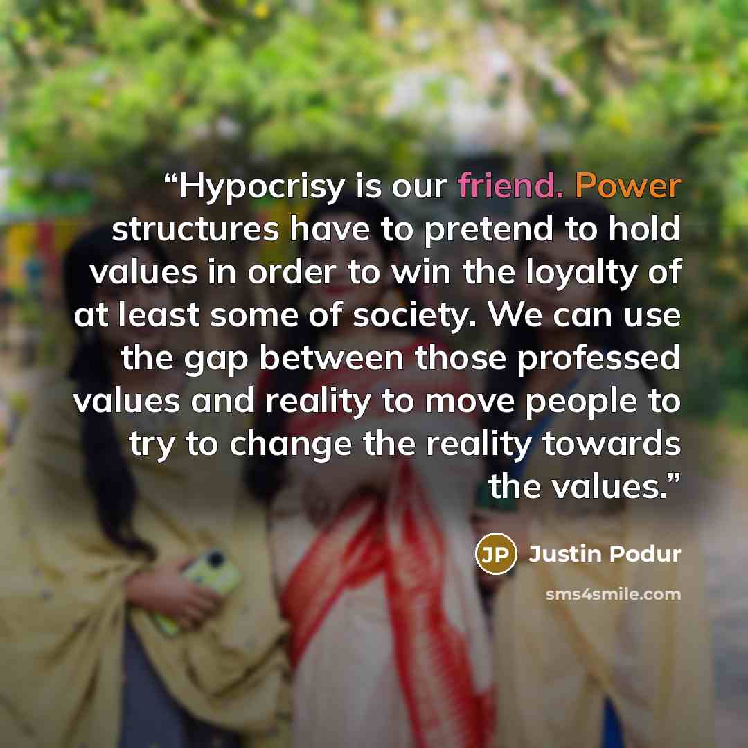 “Hypocrisy is our friend. Power structures have to pretend to hold values in order to win the loyalty of at least some of society. We can use the gap between those professed values and reality to move people to try to change the reality towards the values.” quote by Justin Podur