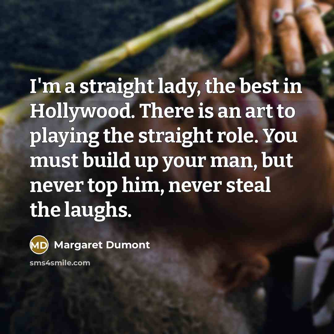 “I'm a straight lady, the best in Hollywood. There is an art to playing the straight role. You must build up your man, but never top him, never steal the laughs.” quote by Margaret Dumont