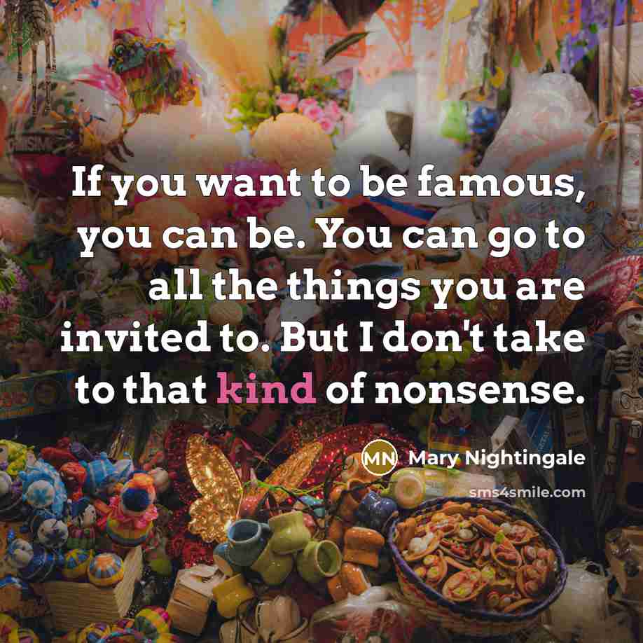“If you want to be famous, you can be. You can go to all the things you are invited to. But I don't take to that kind of nonsense.” quote by Mary Nightingale