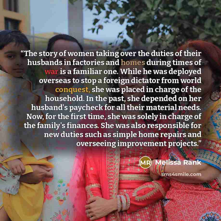 “The story of women taking over the duties of their husbands in factories and homes during times of war is a familiar one. While he was deployed overseas to stop a foreign dictator from world conquest, she was placed in charge of the household. In the past, she depended on her husband's paycheck…” quote by Melissa Rank