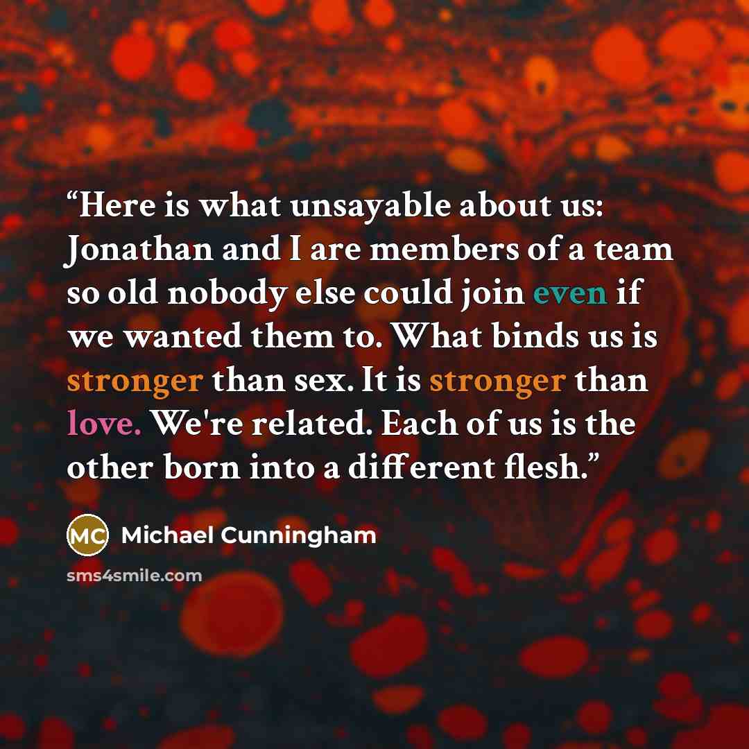 “Here is what unsayable about us: Jonathan and I are members of a team so old nobody else could join even if we wanted them to. What binds us is stronger than sex. It is stronger than love. We're related. Each of us is the other born into a different flesh.” quote by Michael Cunningham
