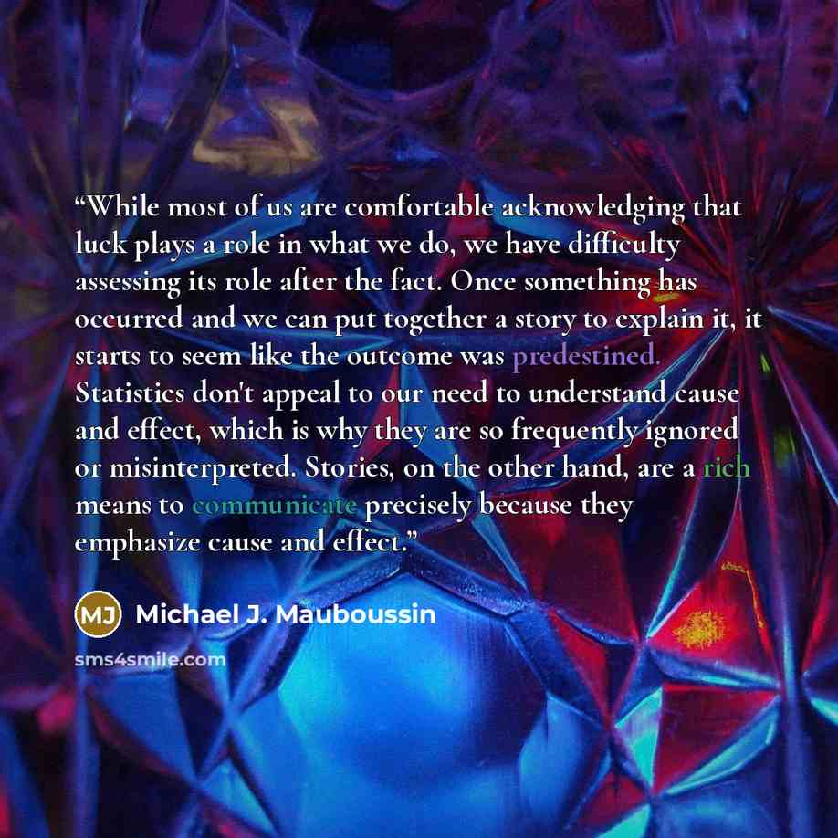 “While most of us are comfortable acknowledging that luck plays a role in what we do, we have difficulty assessing its role after the fact. Once something has occurred and we can put together a story to explain it, it starts to seem like the outcome was predestined. Statistics don't appeal to our…” quote by Michael J. Mauboussin