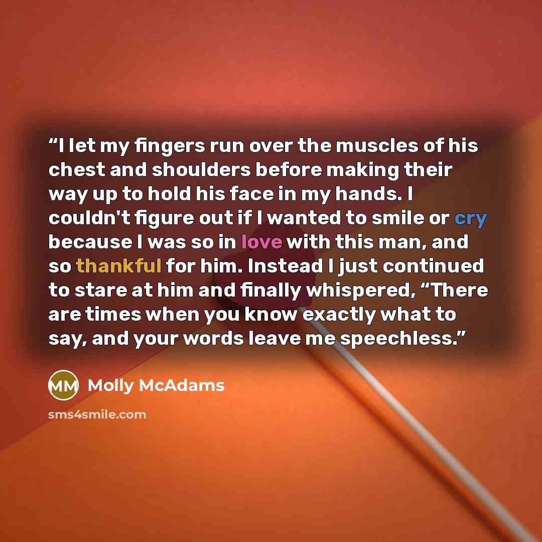 “I let my fingers run over the muscles of his chest and shoulders before making their way up to hold his face in my hands. I couldn't figure out if I wanted to smile or cry because I was so in love with this man, and so thankful for him. Instead I just continued to stare at him and finally…” quote by Molly McAdams