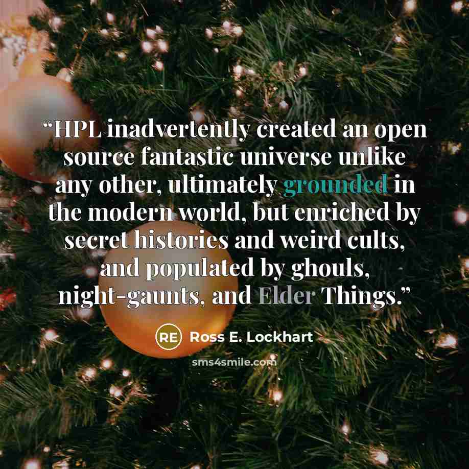 “HPL inadvertently created an open source fantastic universe unlike any other, ultimately grounded in the modern world, but enriched by secret histories and weird cults, and populated by ghouls, night-gaunts, and Elder Things.” quote by Ross E. Lockhart