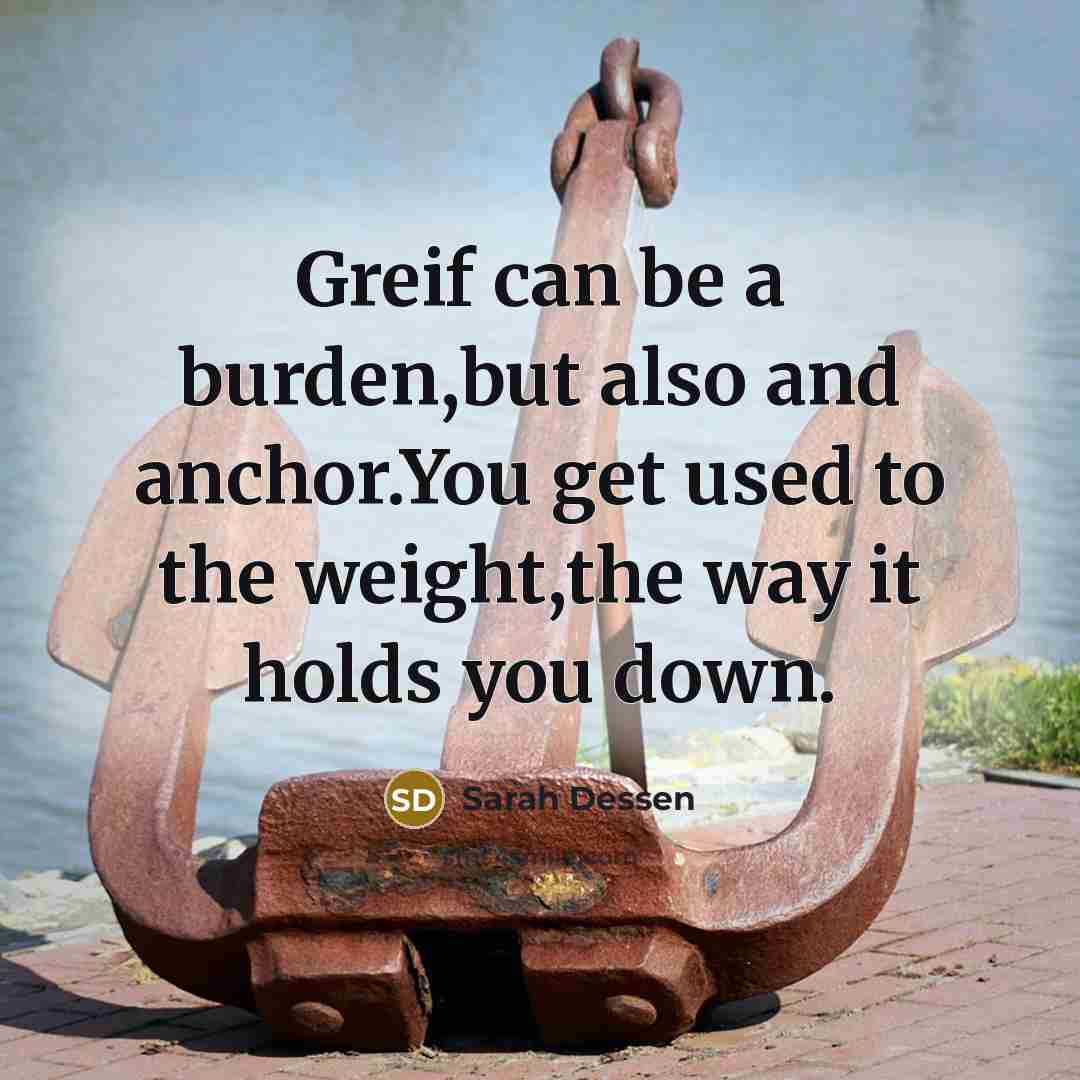 “Greif can be a burden,but also and anchor.You get used to the weight,the way it holds you down.” quote by Sarah Dessen