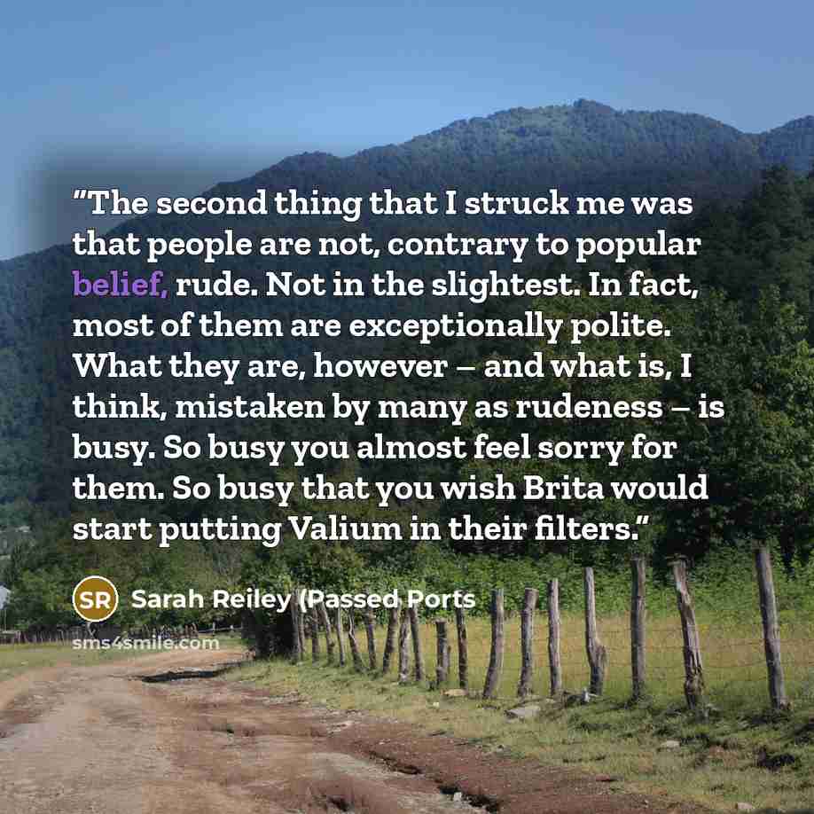 “The second thing that I struck me was that people are not, contrary to popular belief, rude. Not in the slightest. In fact, most of them are exceptionally polite. What they are, however – and what is, I think, mistaken by many as rudeness – is busy. So busy you almost feel sorry for them. So busy…” quote by Sarah Reiley (Passed Ports