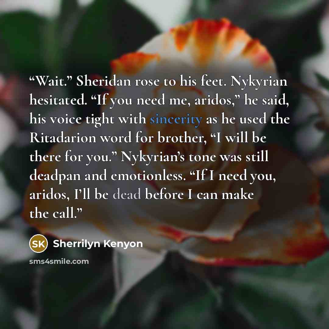 “Wait.” Sheridan rose to his feet. Nykyrian hesitated. “If you need me, aridos,” he said, his voice tight with sincerity as he used the Ritadarion word for brother, “I will be there for you.” Nykyrian’s tone was still deadpan and emotionless. “If I need you, aridos, I’ll be dead before I can make…” quote by Sherrilyn Kenyon