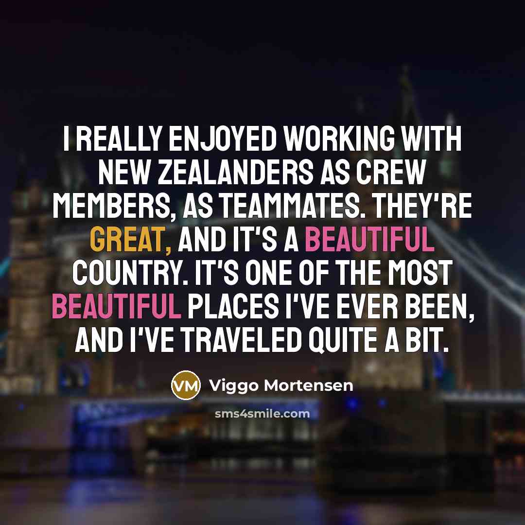 “I really enjoyed working with New Zealanders as crew members, as teammates. They're great, and it's a beautiful country. It's one of the most beautiful places I've ever been, and I've traveled quite a bit.” quote by Viggo Mortensen