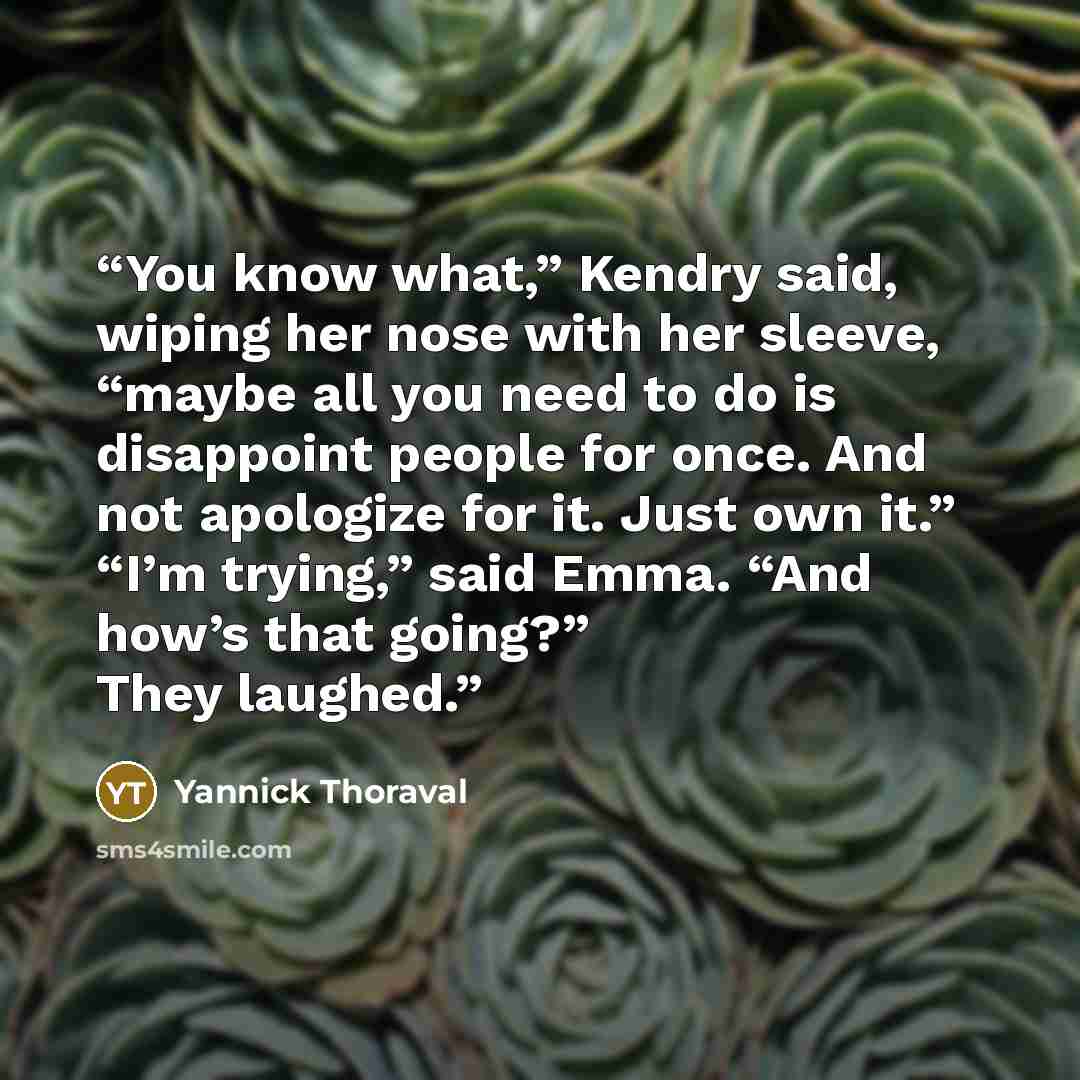 “You know what,” Kendry said, wiping her nose with her sleeve, “maybe all you need to do is disappoint people for once. And not apologize for it. Just own it.” “I’m trying,” said Emma. “And how’s that going?” They laughed.” quote by Yannick Thoraval