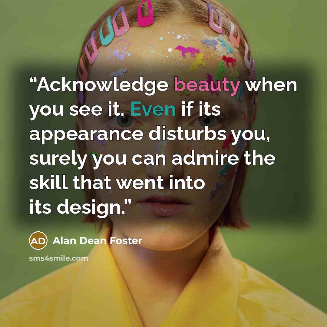 “Acknowledge beauty when you see it. Even if its appearance disturbs you, surely you can admire the skill that went into its design.” quote by Alan Dean Foster