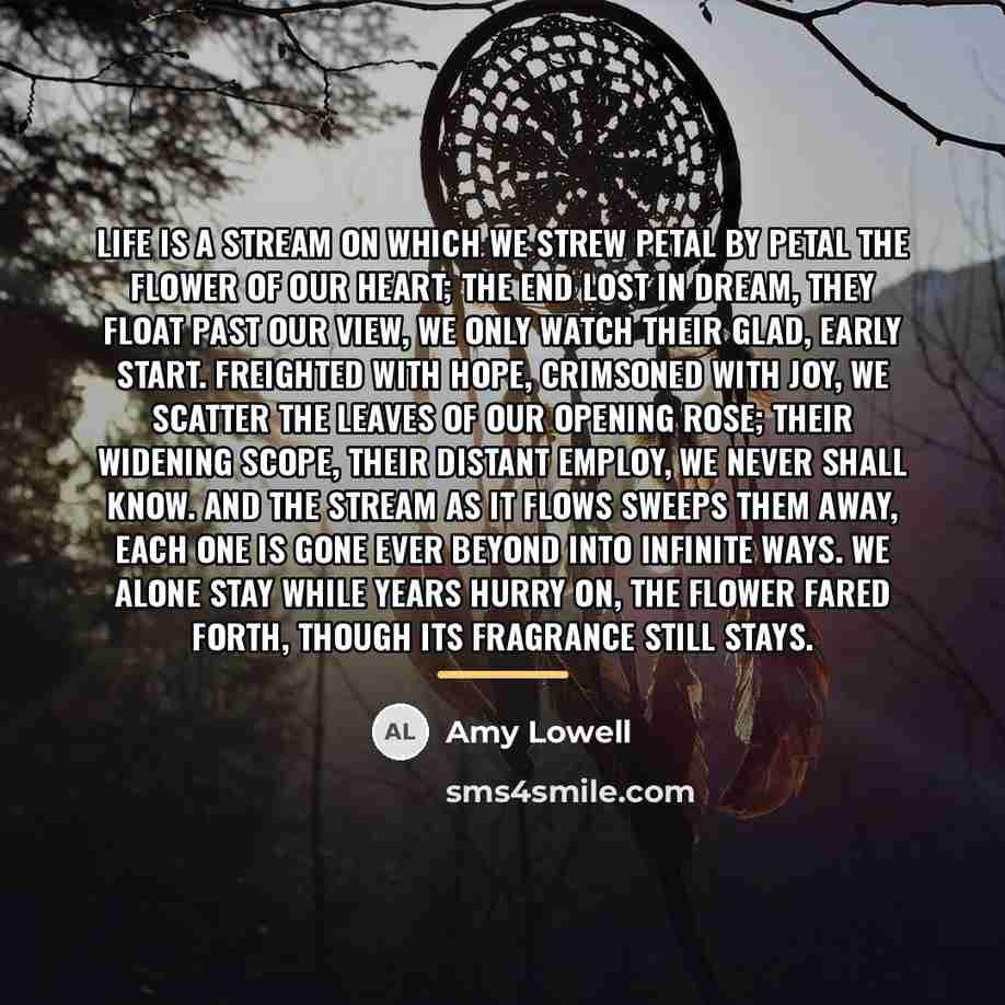 “Life is a stream On which we strew Petal by…” quote by Amy Lowell