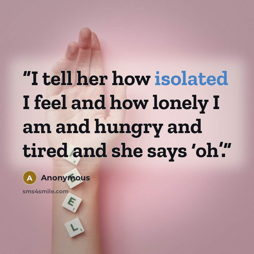 “I tell her how isolated I feel and how lonely I am and hungry and tired and she says ‘oh’.” quote by Anonymous