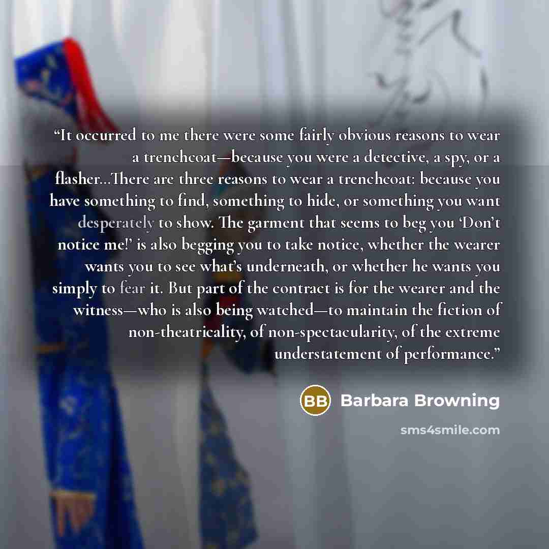 “It occurred to me there were some fairly obvious reasons to wear a trenchcoat—because you were a detective, a spy, or a flasher…There are three reasons to wear a trenchcoat: because you have something to find, something to hide, or something you want desperately to show. The garment that seems to…” quote by Barbara Browning