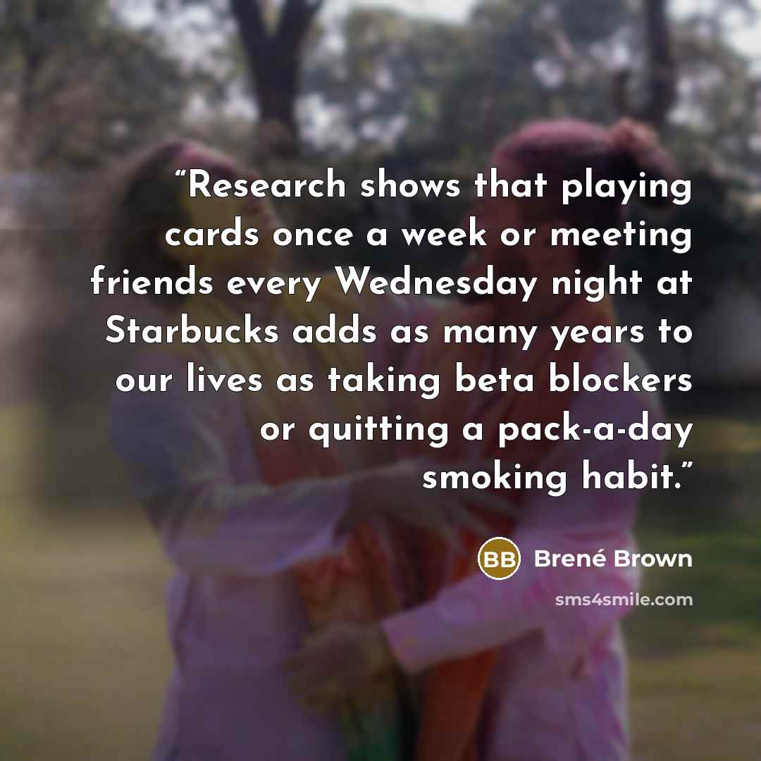 “Research shows that playing cards once a week or meeting friends every Wednesday night at Starbucks adds as many years to our lives as taking beta blockers or quitting a pack-a-day smoking habit.” quote by Brené Brown