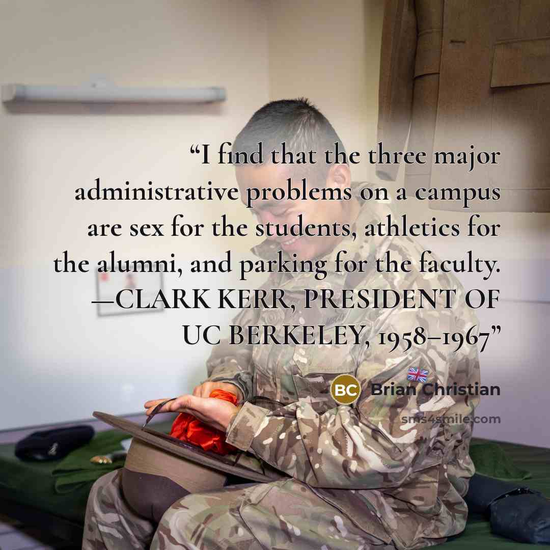“I find that the three major administrative problems on a campus are sex for the students, athletics for the alumni, and parking for the faculty. —CLARK KERR, PRESIDENT OF UC BERKELEY, 1958–1967” quote by Brian Christian