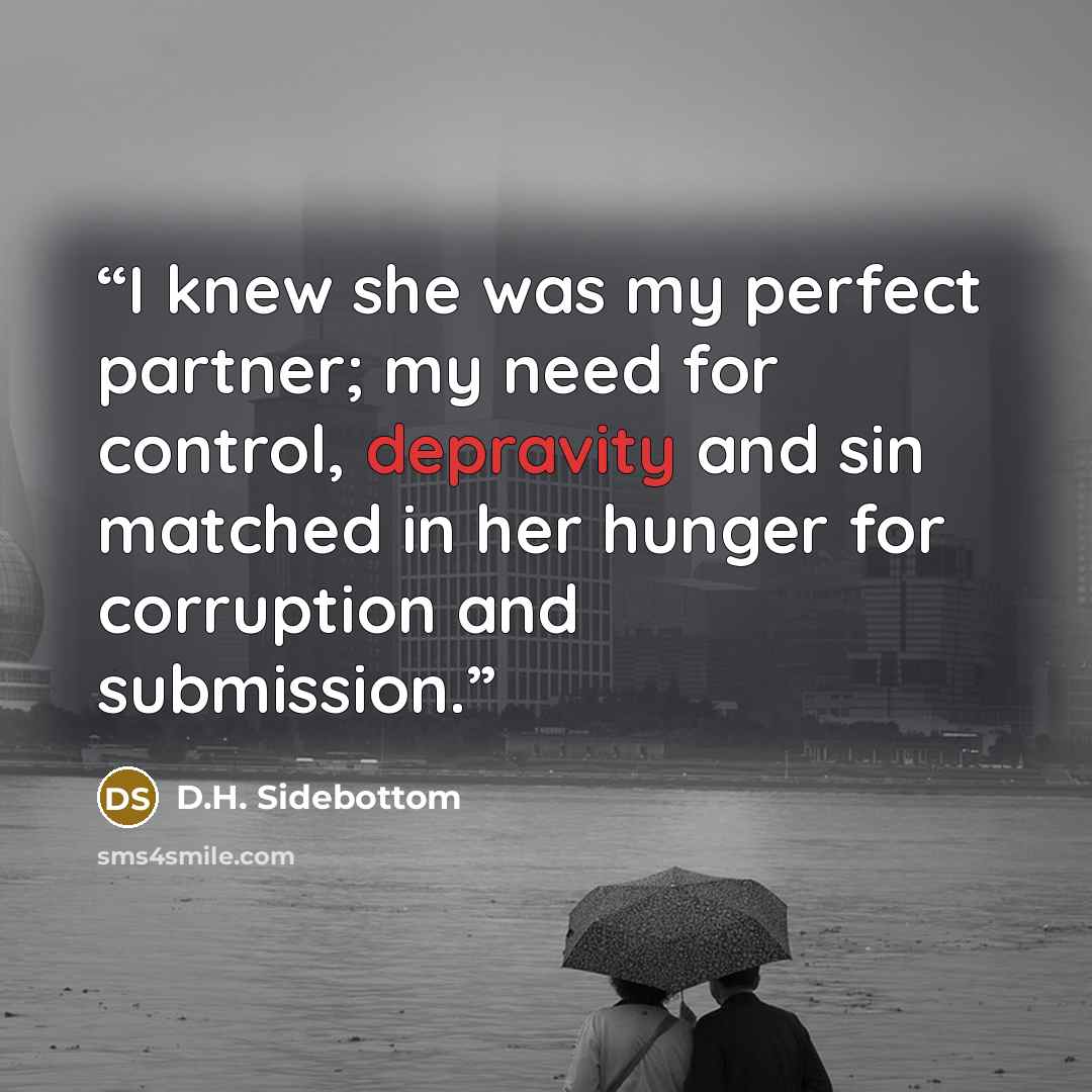 “I knew she was my perfect partner; my need for control, depravity and sin matched in her hunger for corruption and submission.” quote by D.H. Sidebottom
