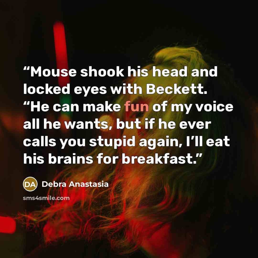 “Mouse shook his head and locked eyes with Beckett. “He can make fun of my voice all he wants, but if he ever calls you stupid again, I’ll eat his brains for breakfast.” quote by Debra Anastasia