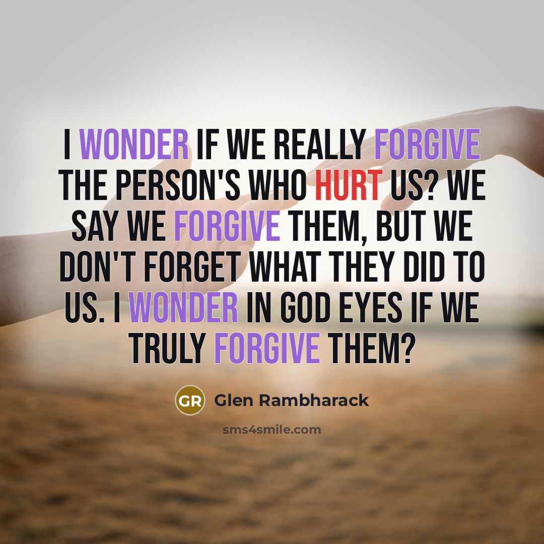 “I wonder if we really forgive the Person's who hurt us? We Say we forgive them, but we don't forget what they did to us. I wonder in God eyes if we truly forgive them?” quote by Glen Rambharack