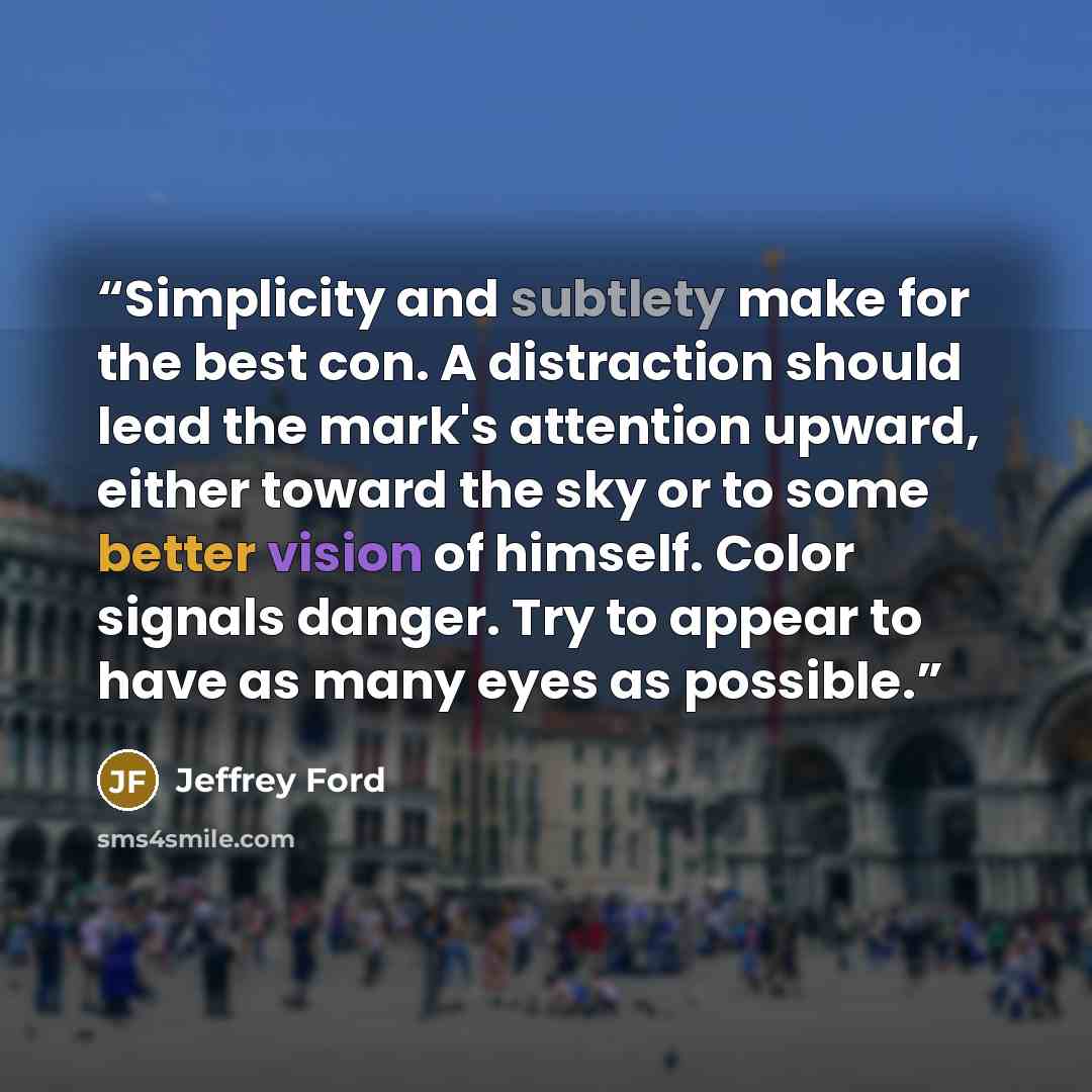 “Simplicity and subtlety make for the best con. A distraction should lead the mark's attention upward, either toward the sky or to some better vision of himself. Color signals danger. Try to appear to have as many eyes as possible.” quote by Jeffrey Ford