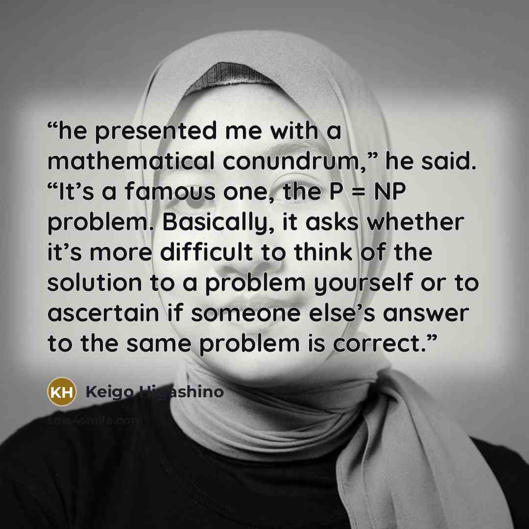 “he presented me with a mathematical conundrum,” he said. “It’s a famous one, the P = NP problem. Basically, it asks whether it’s more difficult to think of the solution to a problem yourself or to ascertain if someone else’s answer to the same problem is correct.” quote by Keigo Higashino