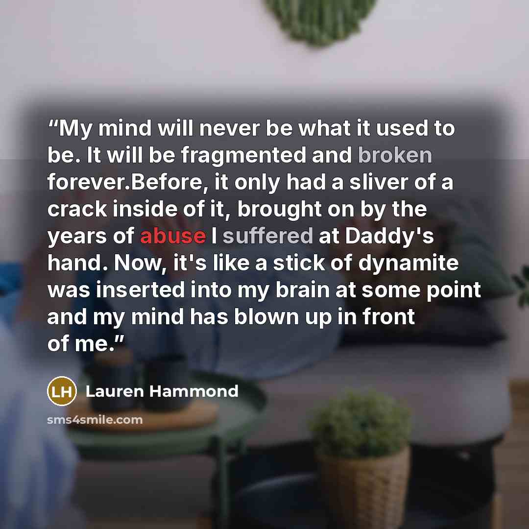 “My mind will never be what it used to be. It will be fragmented and broken forever.Before, it only had a sliver of a crack inside of it, brought on by the years of abuse I suffered at Daddy's hand. Now, it's like a stick of dynamite was inserted into my brain at some point and my mind has blown up…” quote by Lauren Hammond