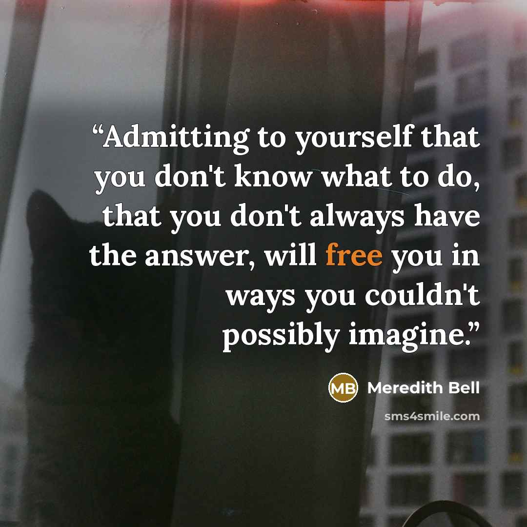 “Admitting to yourself that you don't know what to do, that you don't always have the answer, will free you in ways you couldn't possibly imagine.” quote by Meredith Bell