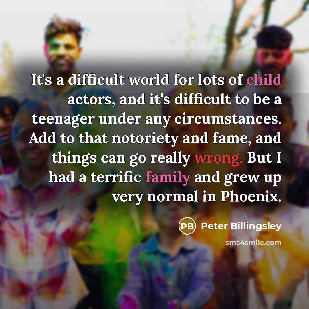 “It's a difficult world for lots of child actors, and it's difficult to be a teenager under any circumstances. Add to that notoriety and fame, and things can go really wrong. But I had a terrific family and grew up very normal in Phoenix.” quote by Peter Billingsley