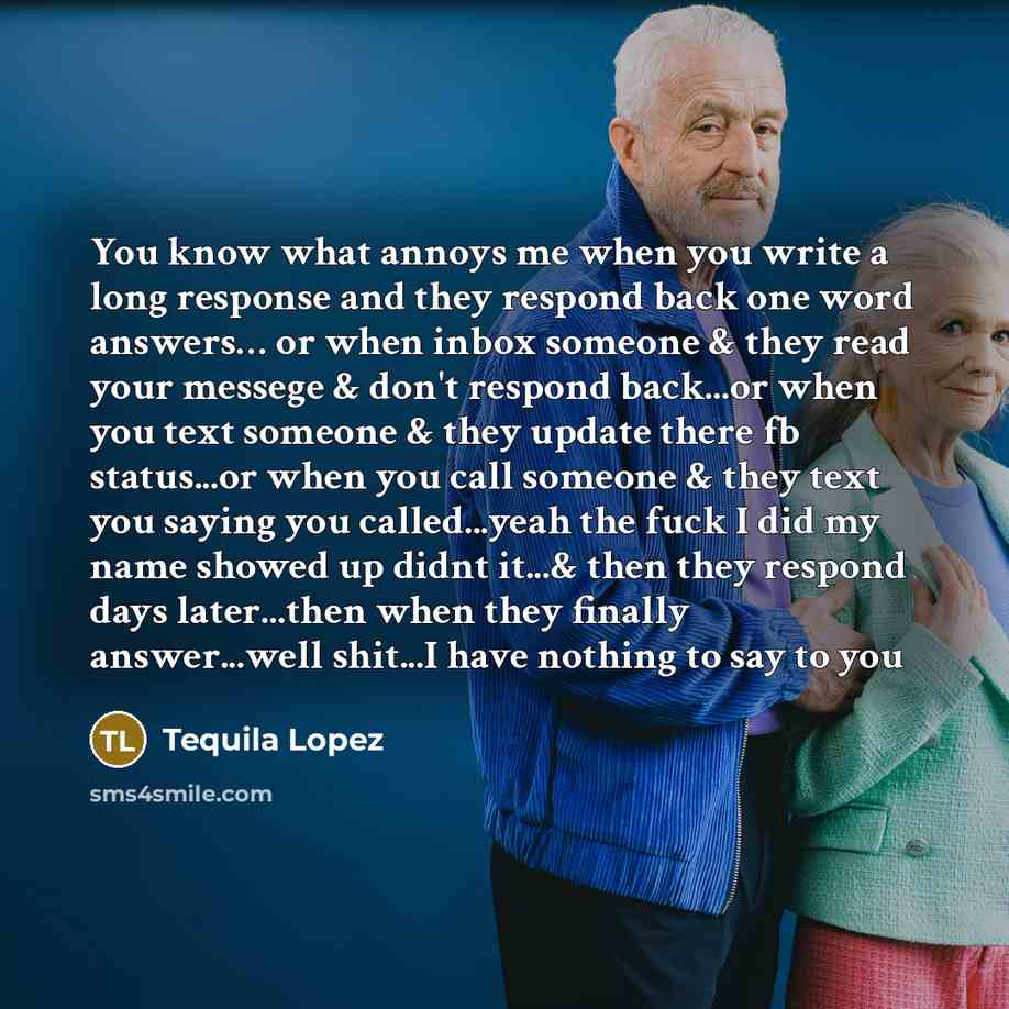 “You know what annoys me when you write a long response and they respond back one word answers… or when inbox someone & they read your messege & don't respond back...or when you text someone & they update there fb status...or when you call someone & they text you saying you called...yeah the fuck I…” quote by Tequila Lopez