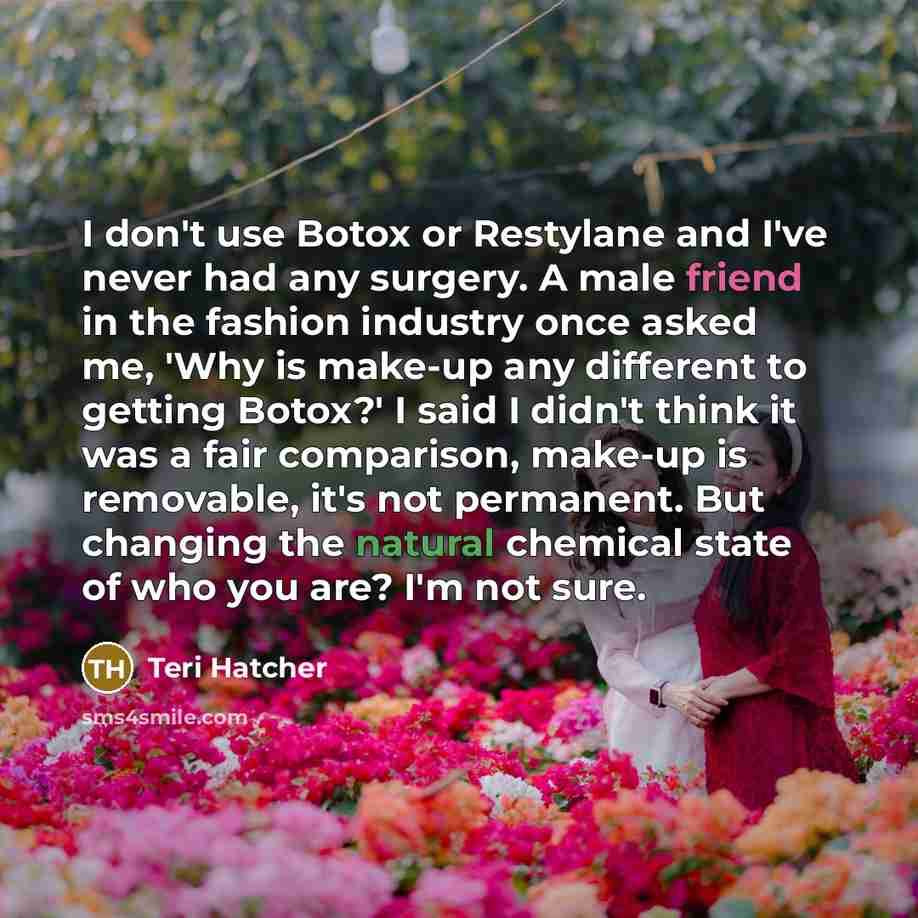 “I don't use Botox or Restylane and I've never had any surgery. A male friend in the fashion industry once asked me, 'Why is make-up any different to getting Botox?' I said I didn't think it was a fair comparison, make-up is removable, it's not permanent. But changing the natural chemical state of…” quote by Teri Hatcher